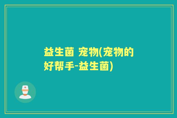 益生菌 宠物(宠物的好帮手-益生菌) 益生菌 宠物(宠物的好帮手-益生菌)