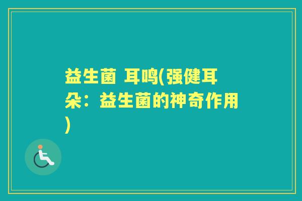 益生菌 耳鸣(强健耳朵:益生菌的神奇作用) 益生菌 耳鸣(强健耳朵:益生菌的神奇作用)