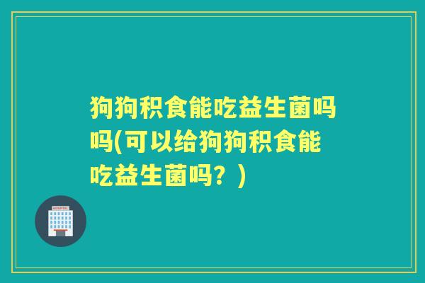 狗狗积食能吃益生菌吗吗(可以给狗狗积食能吃益生菌吗？)