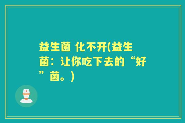 益生菌 化不开(益生菌:让你吃下去的“好”菌。) 益生菌 化不开(益生菌:让你吃下去的“好”菌。)