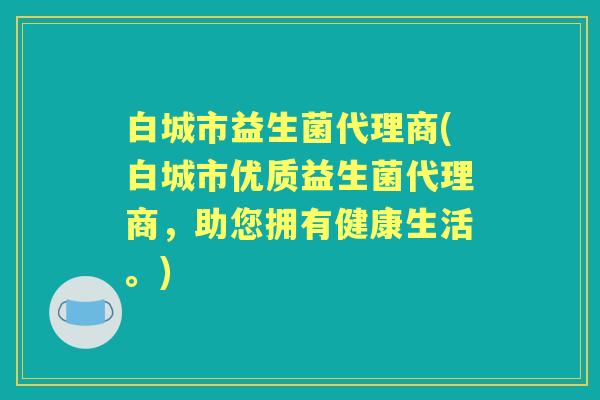 白城市益生菌代理商(白城市优质益生菌代理商，助您拥有健康生活。)