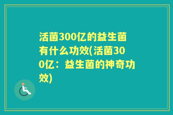活菌300亿的益生菌有什么功效(活菌300亿:益生菌的神奇功效) 活菌300亿的益生菌有什么功效(活菌300亿:益生菌的神奇功效)