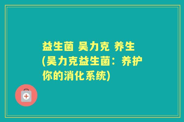 益生菌 吴力克 养生(吴力克益生菌:养护你的消化系统) 益生菌 吴力克 养生(吴力克益生菌:养护你的消化系统)