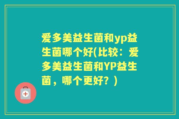 爱多美益生菌和yp益生菌哪个好(比较:爱多美益生菌和YP益生菌,哪个更好?) 爱多美益生菌和yp益生菌哪个好(比较:爱多美益生菌和YP益生菌,哪个更好?)