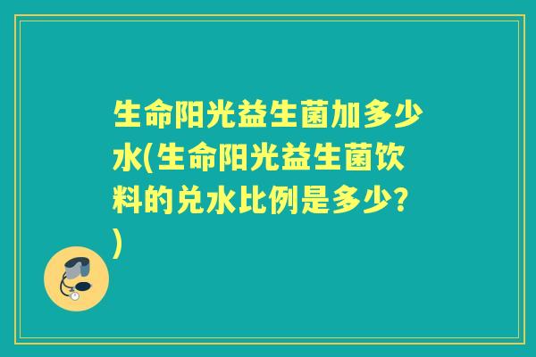 生命阳光益生菌加多少水(生命阳光益生菌饮料的兑水比例是多少？)