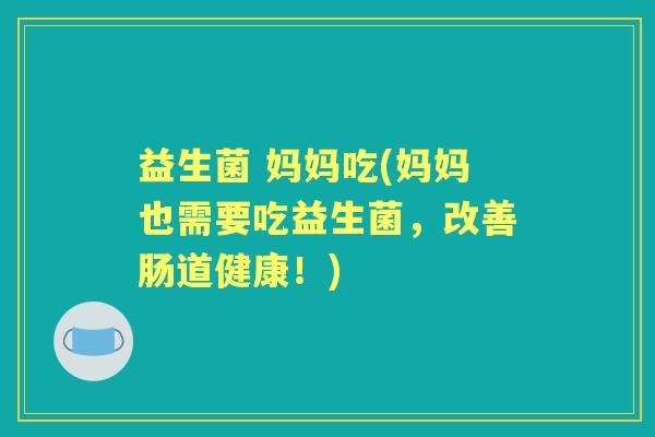 益生菌 妈妈吃(妈妈也需要吃益生菌,改善肠道健康!) 益生菌 妈妈吃(妈妈也需要吃益生菌,改善肠道健康!)