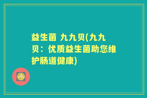 益生菌 九九贝(九九贝:优质益生菌助您维护肠道健康) 益生菌 九九贝(九九贝:优质益生菌助您维护肠道健康)
