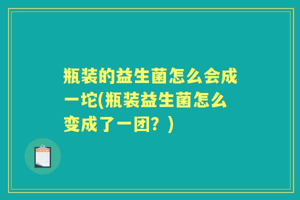 瓶装的益生菌怎么会成一坨(瓶装益生菌怎么变成了一团?) 瓶装的益生菌怎么会成一坨(瓶装益生菌怎么变成了一团?)