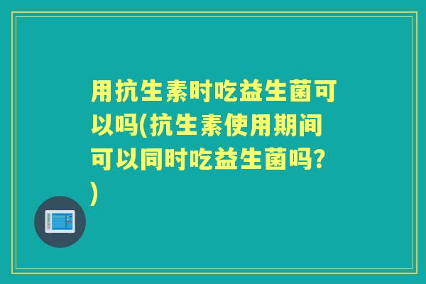用抗生素时吃益生菌可以吗(抗生素使用期间可以同时吃益生菌吗?) 用抗生素时吃益生菌可以吗(抗生素使用期间可以同时吃益生菌吗?)