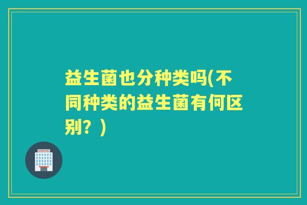 益生菌也分种类吗(不同种类的益生菌有何区别?) 益生菌也分种类吗(不同种类的益生菌有何区别?)