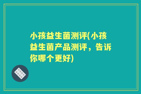 小孩益生菌测评(小孩益生菌产品测评，告诉你哪个更好)