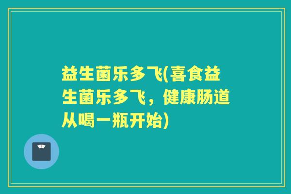 益生菌乐多飞(喜食益生菌乐多飞，健康肠道从喝一瓶开始)