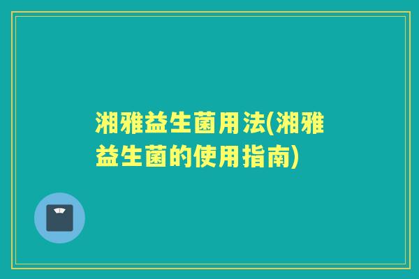 湘雅益生菌用法(湘雅益生菌的使用指南) 湘雅益生菌用法(湘雅益生菌的使用指南)