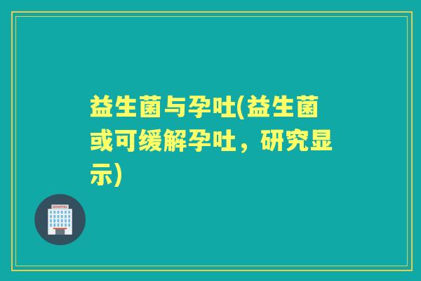 益生菌与孕吐(益生菌或可缓解孕吐,研究显示) 益生菌与孕吐(益生菌或可缓解孕吐,研究显示)
