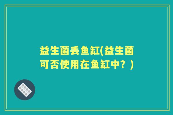 益生菌丢鱼缸(益生菌可否使用在鱼缸中?) 益生菌丢鱼缸(益生菌可否使用在鱼缸中?)