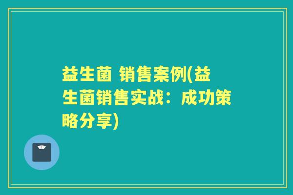 益生菌 销售案例(益生菌销售实战:成功策略分享) 益生菌 销售案例(益生菌销售实战:成功策略分享)