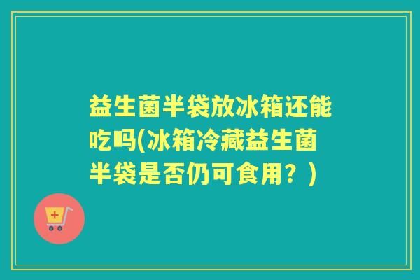 益生菌半袋放冰箱还能吃吗(冰箱冷藏益生菌半袋是否仍可食用？)