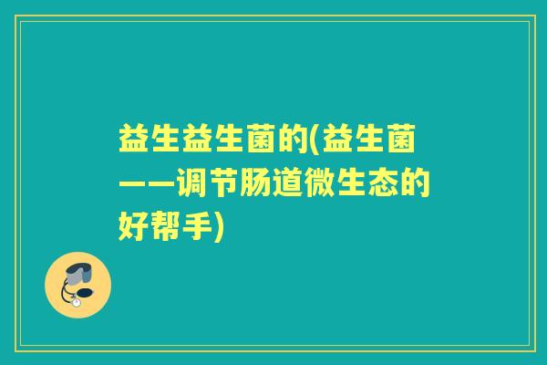 益生益生菌的(益生菌——调节肠道微生态的好帮手) 益生益生菌的(益生菌——调节肠道微生态的好帮手)