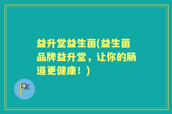 益升堂益生菌(益生菌品牌益升堂,让你的肠道更健康!) 益升堂益生菌(益生菌品牌益升堂,让你的肠道更健康!)