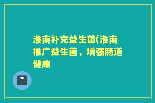淮南补充益生菌(淮南推广益生菌,增强肠道健康 淮南补充益生菌(淮南推广益生菌,增强肠道健康