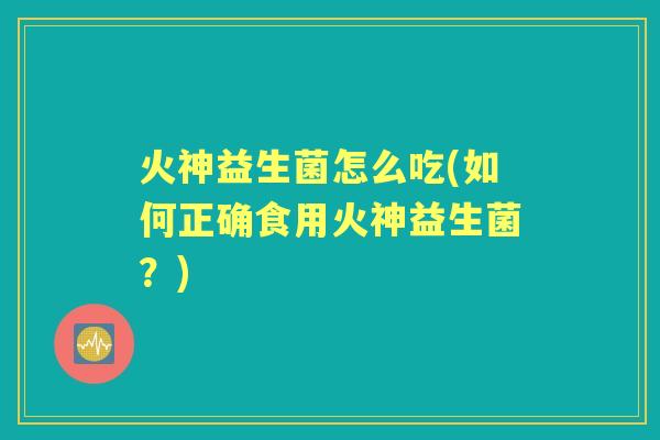 火神益生菌怎么吃(如何正确食用火神益生菌?) 火神益生菌怎么吃(如何正确食用火神益生菌?)