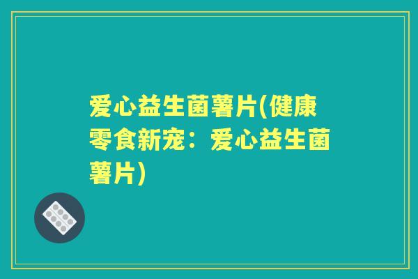 爱心益生菌薯片(健康零食新宠:爱心益生菌薯片) 爱心益生菌薯片(健康零食新宠:爱心益生菌薯片)