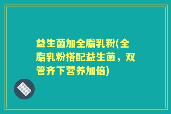 益生菌加全脂乳粉(全脂乳粉搭配益生菌，双管齐下营养加倍)