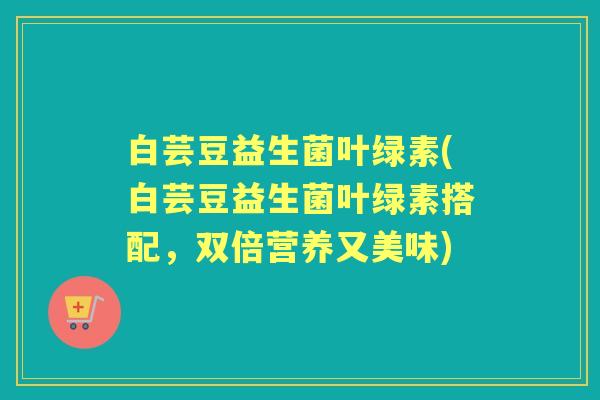 白芸豆益生菌叶绿素(白芸豆益生菌叶绿素搭配，双倍营养又美味)
