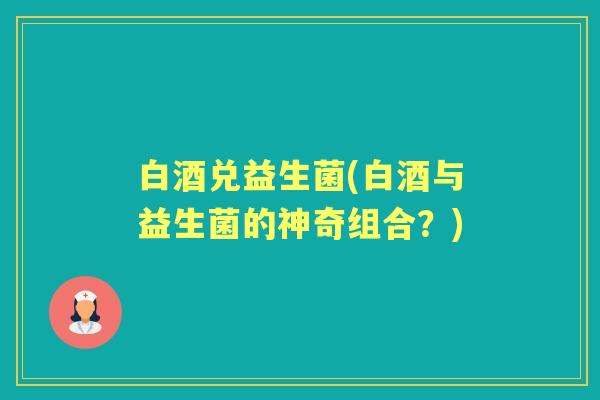 白酒兑益生菌(白酒与益生菌的神奇组合?) 白酒兑益生菌(白酒与益生菌的神奇组合?)