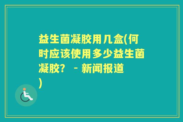 益生菌凝胶用几盒(何时应该使用多少益生菌凝胶? - 新闻报道) 益生菌凝胶用几盒(何时应该使用多少益生菌凝胶? - 新闻报道)