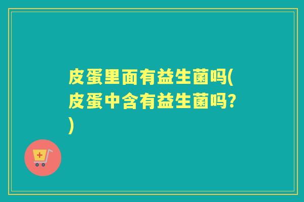 皮蛋里面有益生菌吗(皮蛋中含有益生菌吗？)