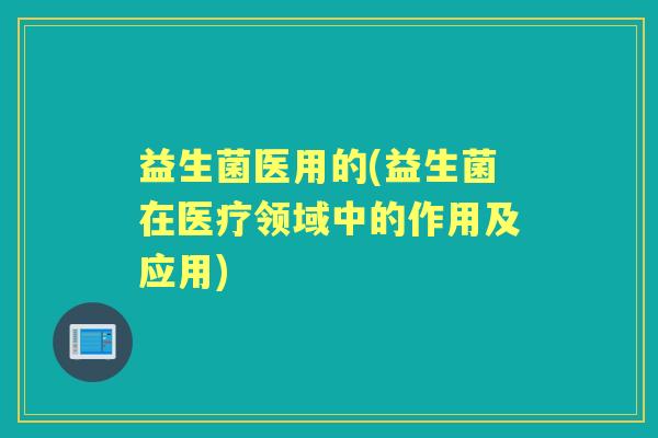 益生菌医用的(益生菌在医疗领域中的作用及应用) 益生菌医用的(益生菌在医疗领域中的作用及应用)