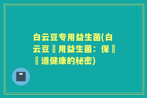 白云豆专用益生菌(白云豆專用益生菌:保護腸道健康的秘密) 白云豆专用益生菌(白云豆專用益生菌:保護腸道健康的秘密)
