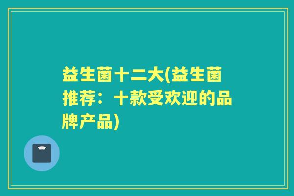 益生菌十二大(益生菌推荐:十款受欢迎的品牌产品) 益生菌十二大(益生菌推荐:十款受欢迎的品牌产品)