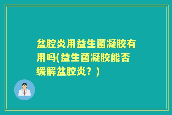 盆腔炎用益生菌凝胶有用吗(益生菌凝胶能否缓解盆腔炎?) 盆腔炎用益生菌凝胶有用吗(益生菌凝胶能否缓解盆腔炎?)