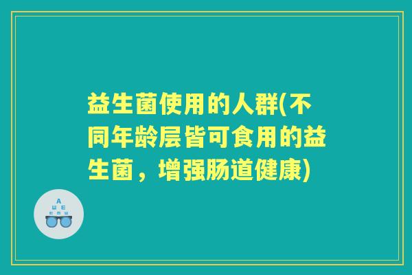 益生菌使用的人群(不同年龄层皆可食用的益生菌,增强肠道健康) 益生菌使用的人群(不同年龄层皆可食用的益生菌,增强肠道健康)