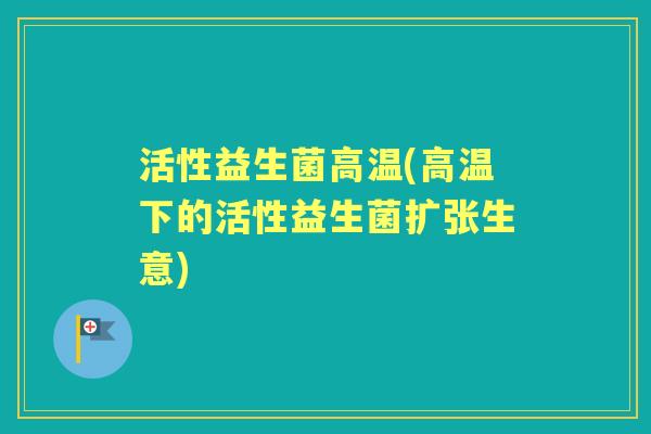 活性益生菌高温(高温下的活性益生菌扩张生意) 活性益生菌高温(高温下的活性益生菌扩张生意)