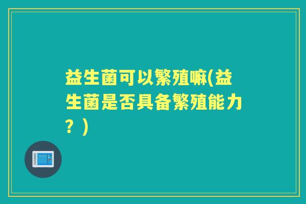 益生菌可以繁殖嘛(益生菌是否具备繁殖能力?) 益生菌可以繁殖嘛(益生菌是否具备繁殖能力?)