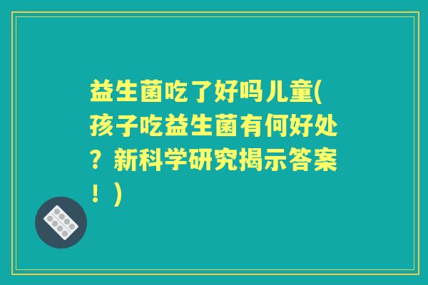 益生菌吃了好吗儿童(孩子吃益生菌有何好处?新科学研究揭示答案!) 益生菌吃了好吗儿童(孩子吃益生菌有何好处?新科学研究揭示答案!)