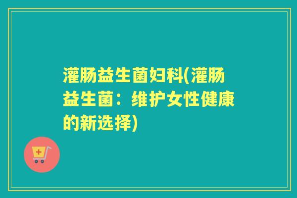 灌肠益生菌(灌肠益生菌:维护女性健康的新选择) 灌肠益生菌(灌肠益生菌:维护女性健康的新选择)