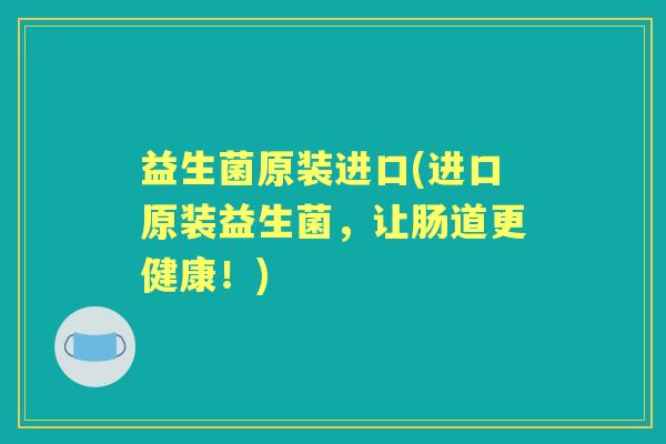 益生菌原装进口(进口原装益生菌,让肠道更健康!) 益生菌原装进口(进口原装益生菌,让肠道更健康!)