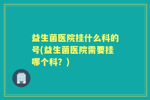 益生菌医院挂什么科的号(益生菌医院需要挂哪个科？)