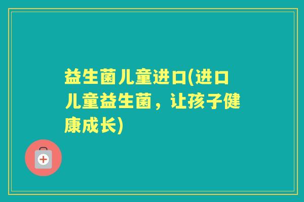 益生菌儿童进口(进口儿童益生菌,让孩子健康成长) 益生菌儿童进口(进口儿童益生菌,让孩子健康成长)
