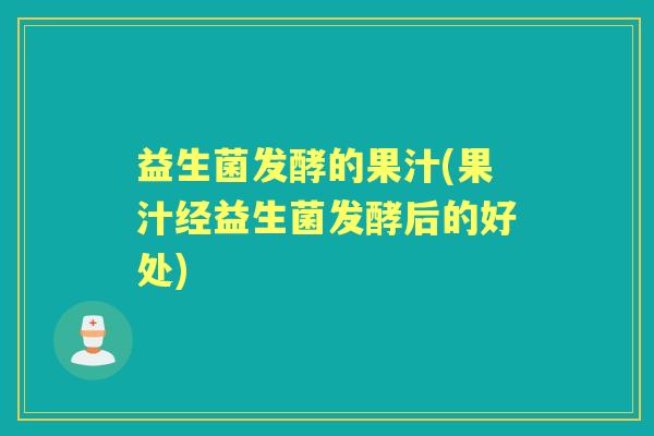 益生菌发酵的果汁(果汁经益生菌发酵后的好处) 益生菌发酵的果汁(果汁经益生菌发酵后的好处)