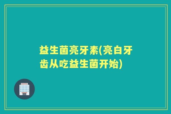益生菌亮牙素(亮白牙齿从吃益生菌开始) 益生菌亮牙素(亮白牙齿从吃益生菌开始)