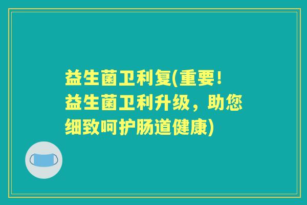 益生菌卫利复(重要!益生菌卫利升级,助您细致呵护肠道健康) 益生菌卫利复(重要!益生菌卫利升级,助您细致呵护肠道健康)