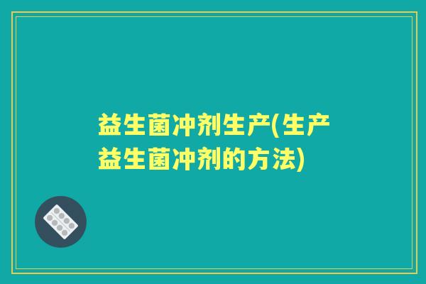 益生菌冲剂生产(生产益生菌冲剂的方法) 益生菌冲剂生产(生产益生菌冲剂的方法)