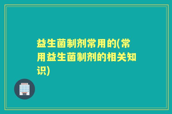 益生菌制剂常用的(常用益生菌制剂的相关知识) 益生菌制剂常用的(常用益生菌制剂的相关知识)