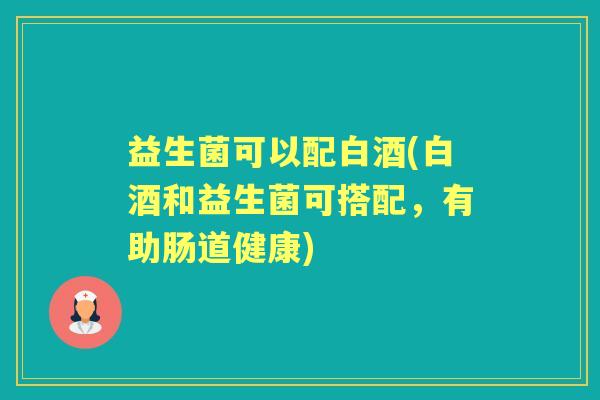 益生菌可以配白酒(白酒和益生菌可搭配,有助肠道健康) 益生菌可以配白酒(白酒和益生菌可搭配,有助肠道健康)