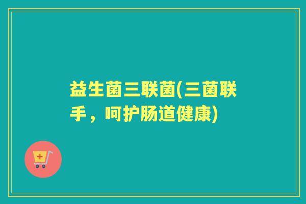 益生菌三联菌(三菌联手,呵护肠道健康) 益生菌三联菌(三菌联手,呵护肠道健康)